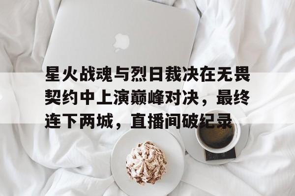 九游体育-星火战魂与烈日裁决在无畏契约中上演巅峰对决，最终连下两城，直播间破纪录(无畏契约官网动画在线看)