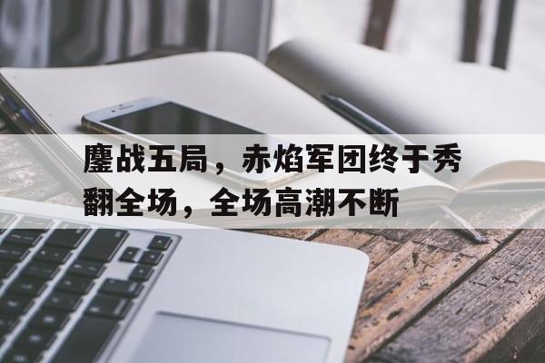 关于鏖战五局，赤焰军团终于秀翻全场，全场高潮不断的信息