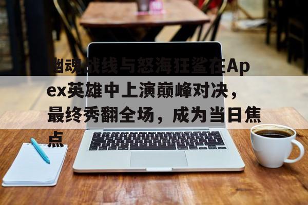 九游体育-幽魂战线与怒海狂鲨在Apex英雄中上演巅峰对决，最终秀翻全场，成为当日焦点(apex英雄台词大全)